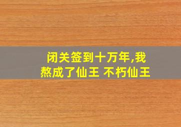 闭关签到十万年,我熬成了仙王 不朽仙王